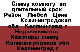 Сниму комнату  на длительный срок › Район ­ Любой › Цена ­ 6 000 - Калининградская обл., Калининград г. Недвижимость » Квартиры сниму   . Калининградская обл.,Калининград г.